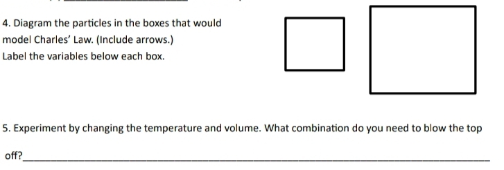 Diagram the particles in the boxes that would 
model Charles’ Law. (Include arrows.) 
Label the variables below each box. 
5. Experiment by changing the temperature and volume. What combination do you need to blow the top 
off?_