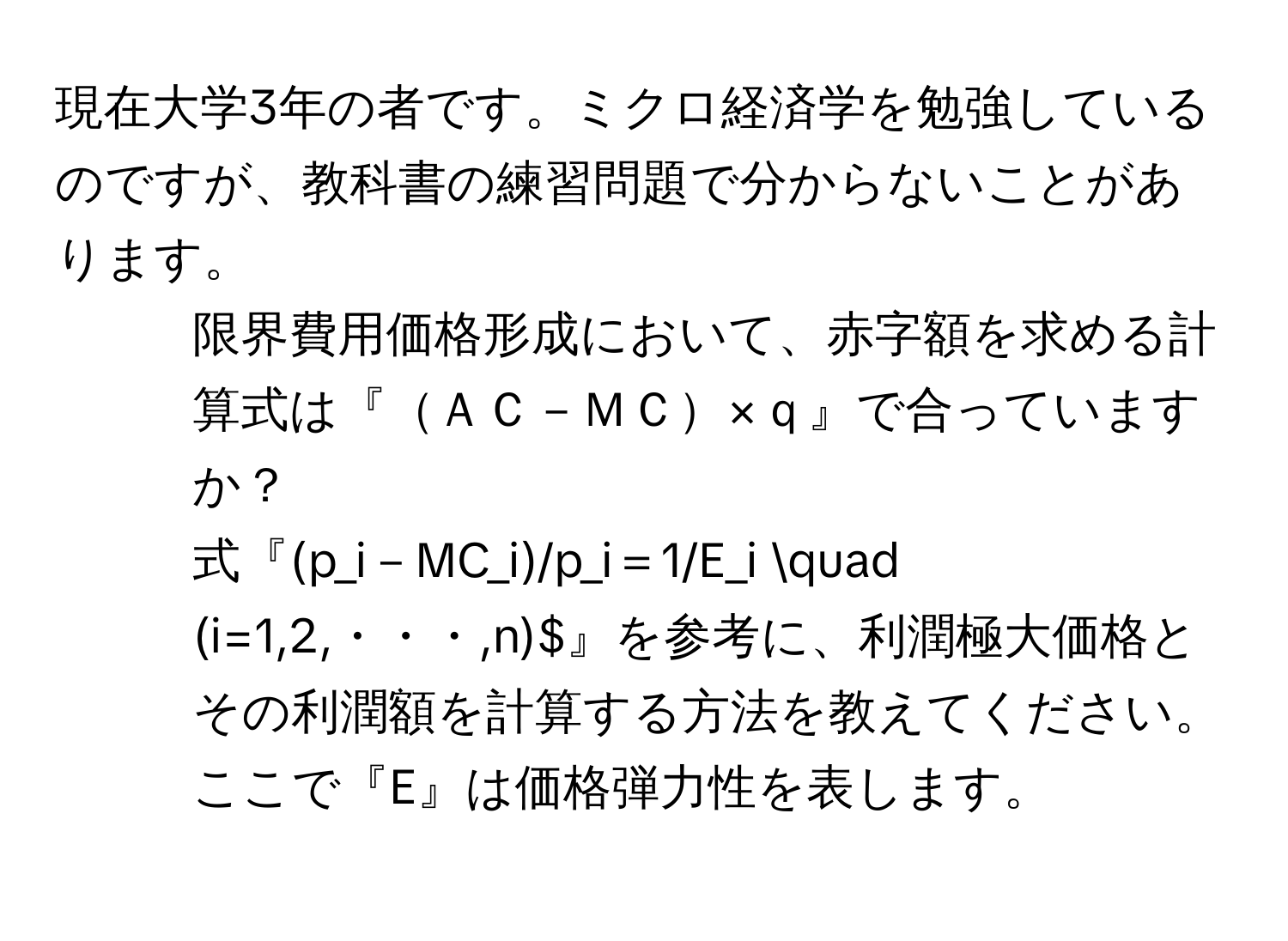 現在大学3年の者です。ミクロ経済学を勉強しているのですが、教科書の練習問題で分からないことがあります。

1. 限界費用価格形成において、赤字額を求める計算式は『ＡＣ－ＭＣ×ｑ』で合っていますか？

2. 式『(p_i－MC_i)/p_i＝1/E_i quad (i=1,2,・・・,n)$』を参考に、利潤極大価格とその利潤額を計算する方法を教えてください。ここで『E』は価格弾力性を表します。