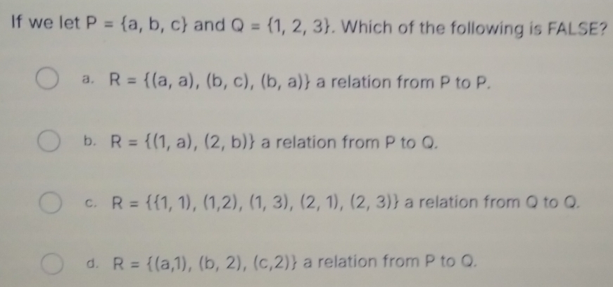 If we let P= a,b,c and Q= 1,2,3. Which of the following is FALSE?
a. R= (a,a),(b,c),(b,a) a relation from P to P.
b. R= (1,a),(2,b) a relation from P to Q.
c. R=  1,1),(1,2),(1,3),(2,1),(2,3) a relation from Q to Q.
d. R= (a,1),(b,2),(c,2) a relation from P to Q.