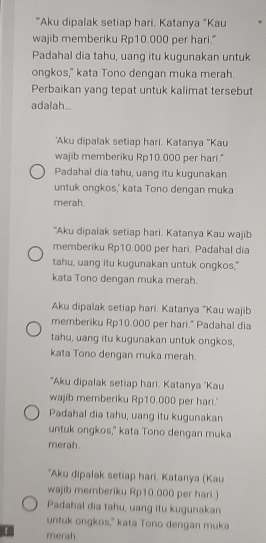 "Aku dipalak setiap hari, Katanya “Kau
wajib memberiku Rp10.000 per hari."
Padahal dia tahu, uang itu kugunakan untuk
ongkos," kata Tono dengan muka merah.
Perbaikan yang tepat untuk kalimat tersebut
adalah...
'Aku dipalak setiap hari. Katanya "Kau
wajib memberiku Rp10.000 per hari."
Padahal dia tahu, uang itu kugunakan
untuk ongkos,' kata Tono dengan muka
merah.
"Aku dipalak setiap hari. Katanya Kau wajib
memberiku Rp10.000 per hari. Padahal dia
tahu, uang itu kugunakan untuk ongkos,"
kata Tono dengan muka merah.
Aku dipalak setiap hari, Katanya "Kau wajib
memberiku Rp10.000 per hari." Padahal dia
tahu, uang itu kugunakan untuk ongkos,
kata Tono dengan muka merah.
"Aku dipalak setiap hari. Katanya 'Kau
wajib memberiku Rp10.000 per hari.'
Padahal dia tahu, uang itu kugunakan
untuk ongkos," kata Tono dengan muka
merah.
"Aku dipalak setiap hari. Katanya (Kau
wajib memberiku Rp10.000 per hari.)
Padahal dia tahu, uang itu kugunakan
untuk ongkos," kata Tono dengan muka
merah