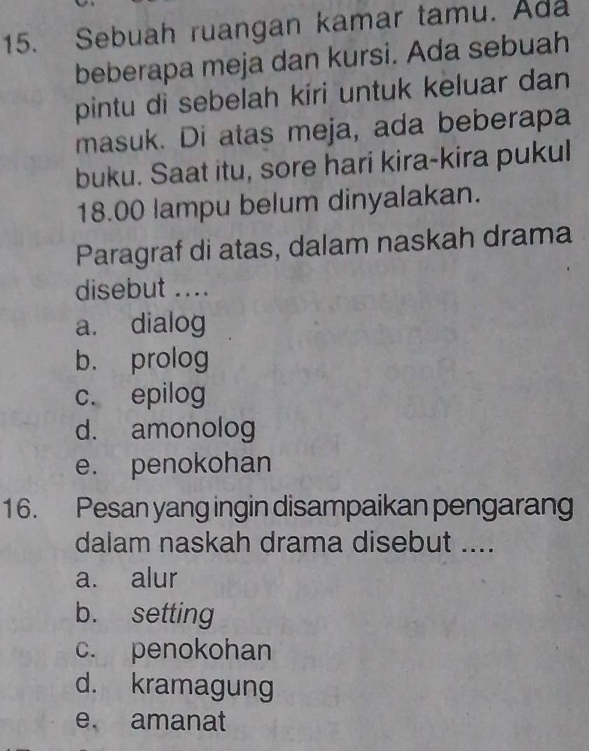 Sebuah ruangan kamar tamu. Ada
beberapa meja dan kursi. Ada sebuah
pintu di sebelah kiri untuk keluar dan
masuk. Di atas meja, ada beberapa
buku. Saat itu, sore hari kira-kira pukul
18.00 lampu belum dinyalakan.
Paragraf di atas, dalam naskah drama
disebut ....
a. dialog
b. prolog
c. epilog
d. amonolog
e. penokohan
16. Pesan yang ingin disampaikan pengarang
dalam naskah drama disebut ....
a. alur
b. setting
c. penokohan
d. kramagung
e. amanat