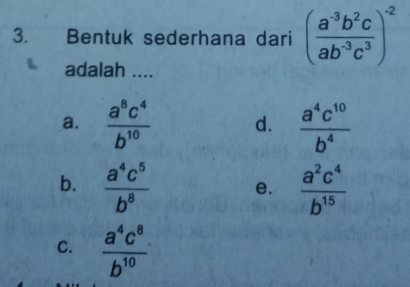 Bentuk sederhana dari ( (a^(-3)b^2c)/ab^(-3)c^3 )^-2
adalah ....
a.  a^8c^4/b^(10)   a^4c^(10)/b^4 
d.
b.  a^4c^5/b^8   a^2c^4/b^(15) 
e.
C.  a^4c^8/b^(10) 