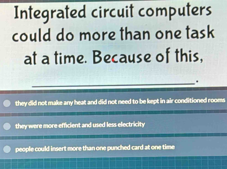 Integrated circuit computers
could do more than one task
at a time. Because of this,
_.
they did not make any heat and did not need to be kept in air conditioned rooms
they were more efficient and used less electricity
people could insert more than one punched card at one time