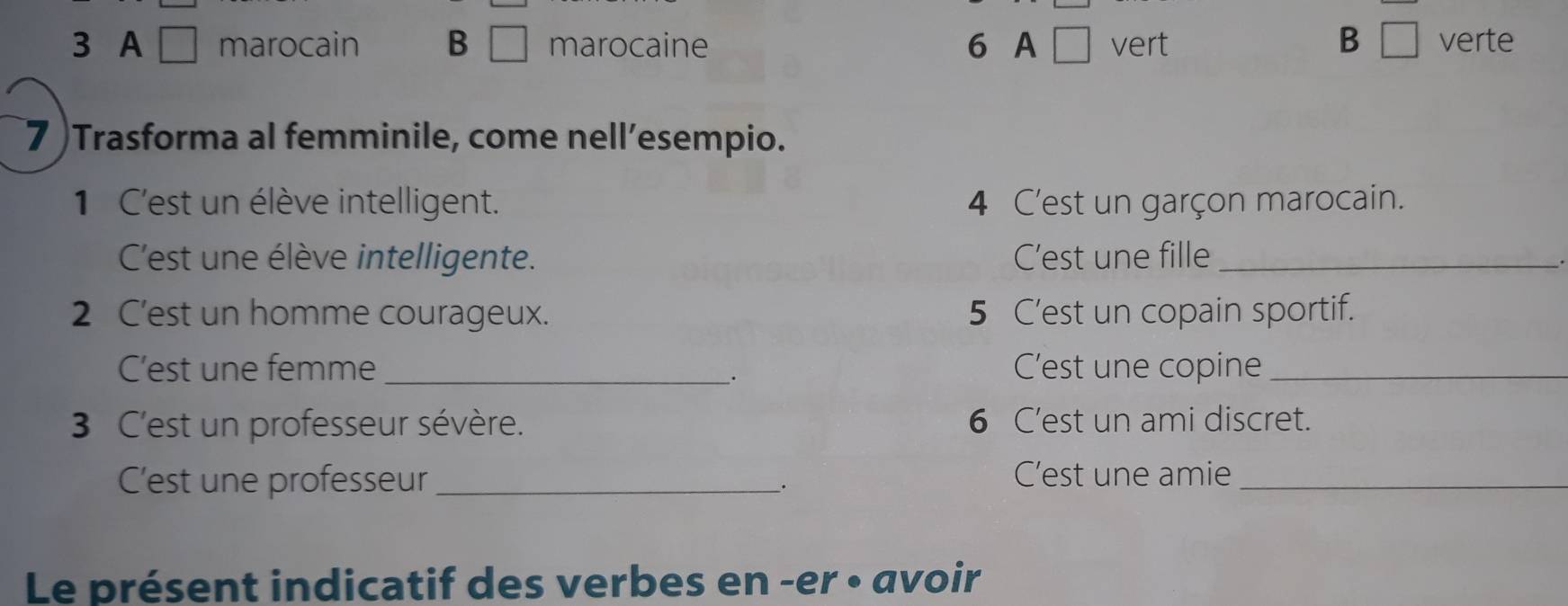 3 A □ marocain B □ marocaine 6 A □ vert B □ verte
7 )Trasforma al femminile, come nell’esempio.
1 C'est un élève intelligent. 4 C'est un garçon marocain.
C'est une élève intelligente. C’est une fille_
2 C'est un homme courageux. 5 C’est un copain sportif.
C'est une femme _C'est une copine_
_.
3 C'est un professeur sévère. 6 C’est un ami discret.
C'est une professeur _. C’est une amie_
Le présent indicatif des verbes en -er • avoir