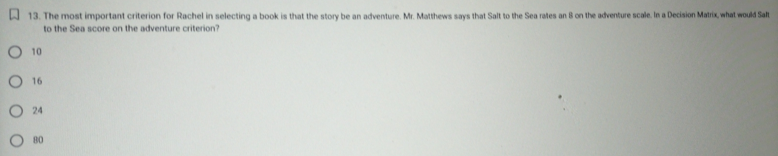 The most important criterion for Rachel in selecting a book is that the story be an adventure. Mr. Matthews says that Salt to the Sea rates an 8 on the adventure scale. In a Decision Matrix, what would Salt
to the Sea score on the adventure criterion?
10
16
24
80