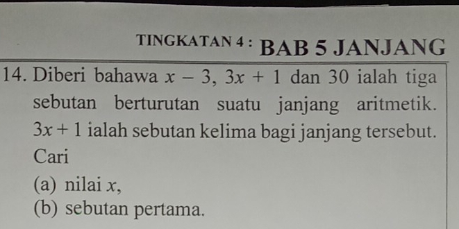 TINGKATAN 4 : BAB 5 JANJANG 
14. Diberi bahawa x-3, 3x+1 dan 30 ialah tiga 
sebutan berturutan suatu janjang aritmetik.
3x+1 ialah sebutan kelima bagi janjang tersebut. 
Cari 
(a) nilai x, 
(b) sebutan pertama.