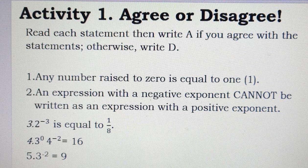 Activity 1. Agree or Disagree! 
Read each statement then write A if you agree with the 
statements; otherwise, write D. 
1.Any number raised to zero is equal to one (1). 
2.An expression with a negative exponent CANNOT be 
written as an expression with a positive exponent.
3.2^(-3) is equal to  1/8 .
4.3^04^(-2)=16
5. 3^(-2)=9