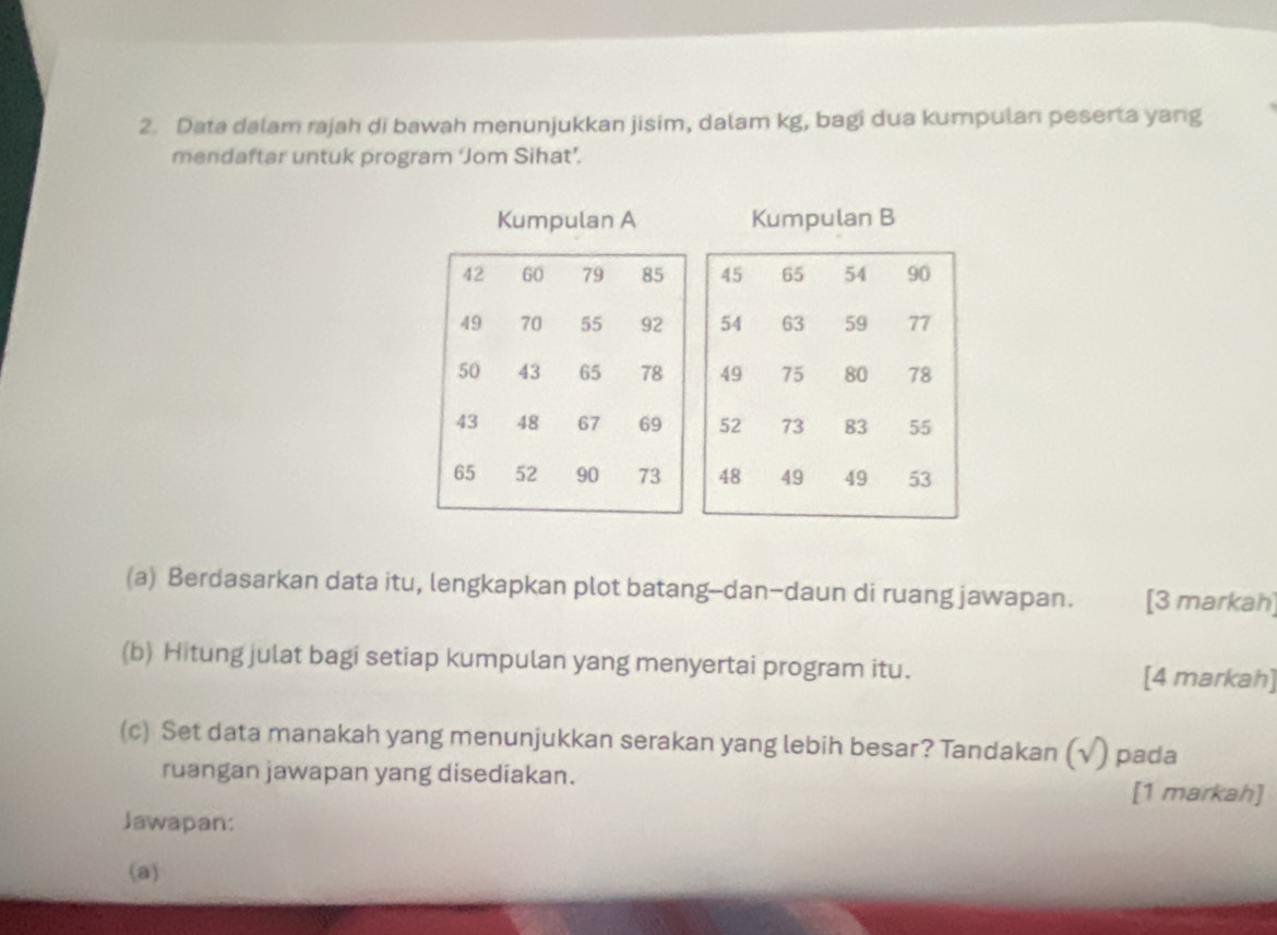 Data dalam rajah di bawah menunjukkan jisim, dalam kg, bagi dua kumpulan peserta yang 
mendaftar untuk program ‘Jom Sihat’. 
Kumpulan A Kumpulan B 
(a) Berdasarkan data itu, lengkapkan plot batang-dan-daun di ruang jawapan. [3 markah] 
(b) Hitung julat bagi setiap kumpulan yang menyertai program itu. [4 markah] 
(c) Set data manakah yang menunjukkan serakan yang lebih besar? Tandakan (√) pada 
ruangan jawapan yang disediakan. 
[1 markah] 
Jawapan: 
(a)