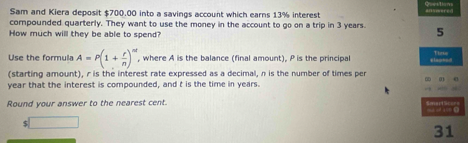 Questions 
Sam and Kiera deposit $700.00 into a savings account which earns 13% interest 
answered 
compounded quarterly. They want to use the money in the account to go on a trip in 3 years. 
How much will they be able to spend? 
5 
Time 
Use the formula A=P(1+ r/n )^nt , where A is the balance (final amount), P is the principal 
elapsed 
(starting amount), r is the interest rate expressed as a decimal, n is the number of times per
year that the interest is compounded, and t is the time in years. 0 03 4 
Round your answer to the nearest cent. SmartSicore 
wa of 1ün D 
$ □ 
31