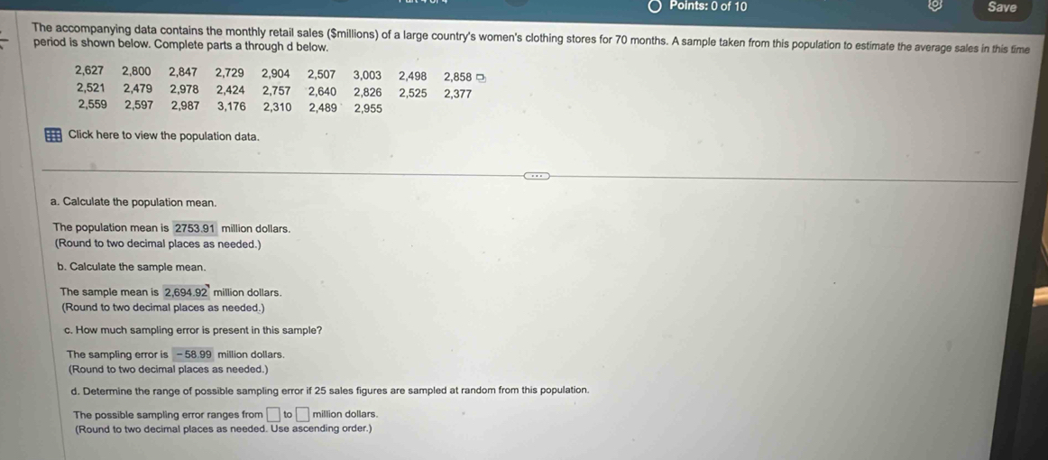 Save 
The accompanying data contains the monthly retail sales ($millions) of a large country's women's clothing stores for 70 months. A sample taken from this population to estimate the average sales in this time 
period is shown below. Complete parts a through d below.
2,627 2,800 2,847 2,729 2,904 2,507 3,003 2,498 2,858 □
2,521 2,479 2,978 2,424 2,757 2,640 2,826 2,525 2,377
2,559 2,597 2,987 3,176 2,310 2,489 2,955
Click here to view the population data. 
a. Calculate the population mean. 
The population mean is 2753.91 million dollars. 
(Round to two decimal places as needed.) 
b. Calculate the sample mean. 
The sample mean is 26' 1.9 2 million dollars. 
(Round to two decimal places as needed.) 
c. How much sampling error is present in this sample? 
The sampling error is -58.99 million dollars. 
(Round to two decimal places as needed.) 
d. Determine the range of possible sampling error if 25 sales figures are sampled at random from this population. 
The possible sampling error ranges from □ to□ million dollars. 
(Round to two decimal places as needed. Use ascending order.)