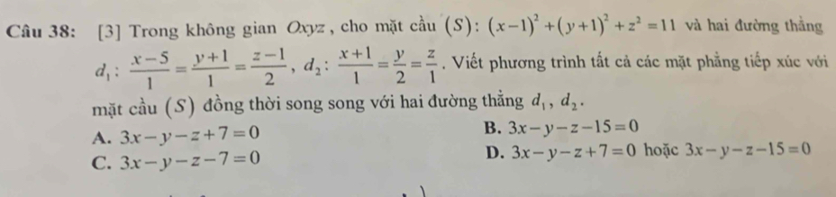 [3] Trong không gian Oxyz , cho mặt cầu (S) (s): (x-1)^2+(y+1)^2+z^2=11 và hai đường thằng
d_1: (x-5)/1 = (y+1)/1 = (z-1)/2 , d_2: (x+1)/1 = y/2 = z/1 . Viết phương trình tất cả các mặt phẳng tiếp xúc với
mặt cầu (S) đồng thời song song với hai đường thẳng d_1, d_2.
A. 3x-y-z+7=0
B. 3x-y-z-15=0
C. 3x-y-z-7=0
D. 3x-y-z+7=0 hoặc 3x-y-z-15=0