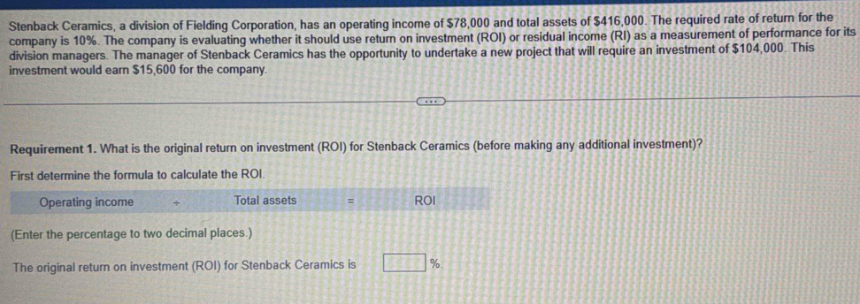 Stenback Ceramics, a division of Fielding Corporation, has an operating income of $78,000 and total assets of $416,000. The required rate of return for the 
company is 10%. The company is evaluating whether it should use return on investment (ROI) or residual income (RI) as a measurement of performance for its 
division managers. The manager of Stenback Ceramics has the opportunity to undertake a new project that will require an investment of $104,000. This 
investment would earn $15,600 for the company 
Requirement 1. What is the original return on investment (ROI) for Stenback Ceramics (before making any additional investment)? 
First determine the formula to calculate the ROI. 
Operating income Total assets = ROI 
(Enter the percentage to two decimal places.) 
The original return on investment (ROI) for Stenback Ceramics is □ %