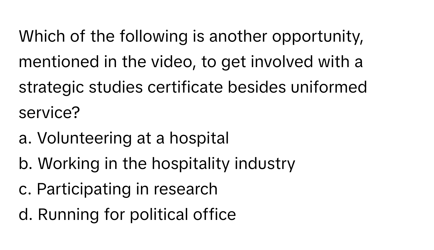 Which of the following is another opportunity, mentioned in the video, to get involved with a strategic studies certificate besides uniformed service?

a. Volunteering at a hospital
b. Working in the hospitality industry
c. Participating in research
d. Running for political office