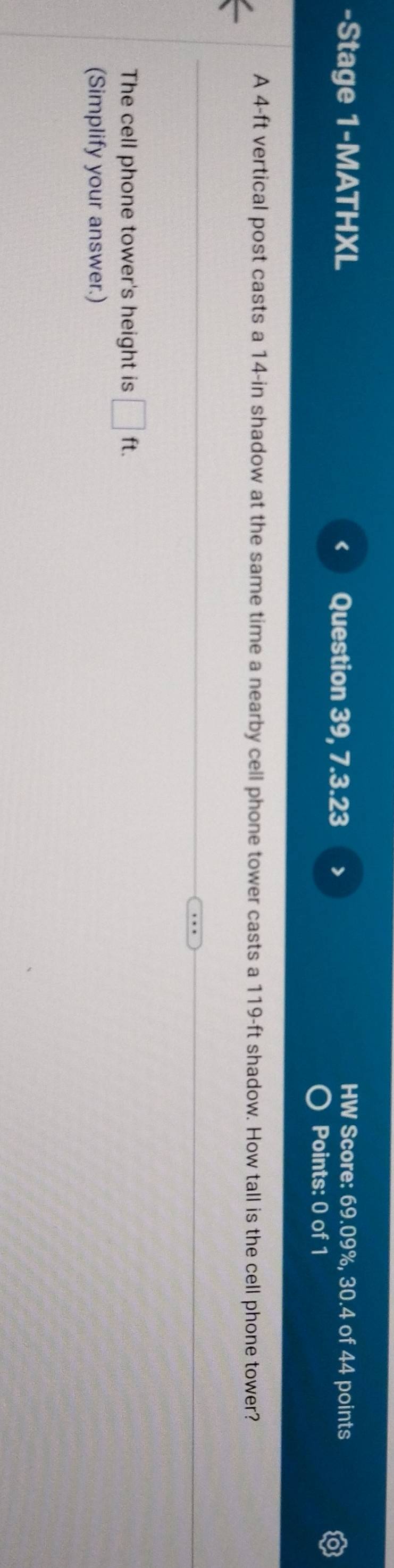 Stage 1-MATHXL HW Score: 69.09%, 30.4 of 44 points 
Question 39, 7.3.23 > 
Points: 0 of 1 
A 4-ft vertical post casts a 14-in shadow at the same time a nearby cell phone tower casts a 119-ft shadow. How tall is the cell phone tower? 
The cell phone tower's height is □ ft. 
(Simplify your answer.)