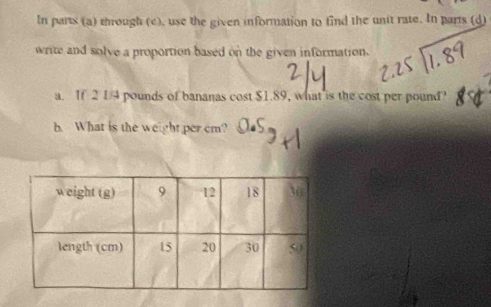 In parts (a) though (c), use the given information to find the unit rate. In parts (d) 
write and solve a proportion based on the given information. 
a. If 2 1/4 pounds of bananas cost $1.89, what is the cost per pound? 
b. What is the weight per cm?