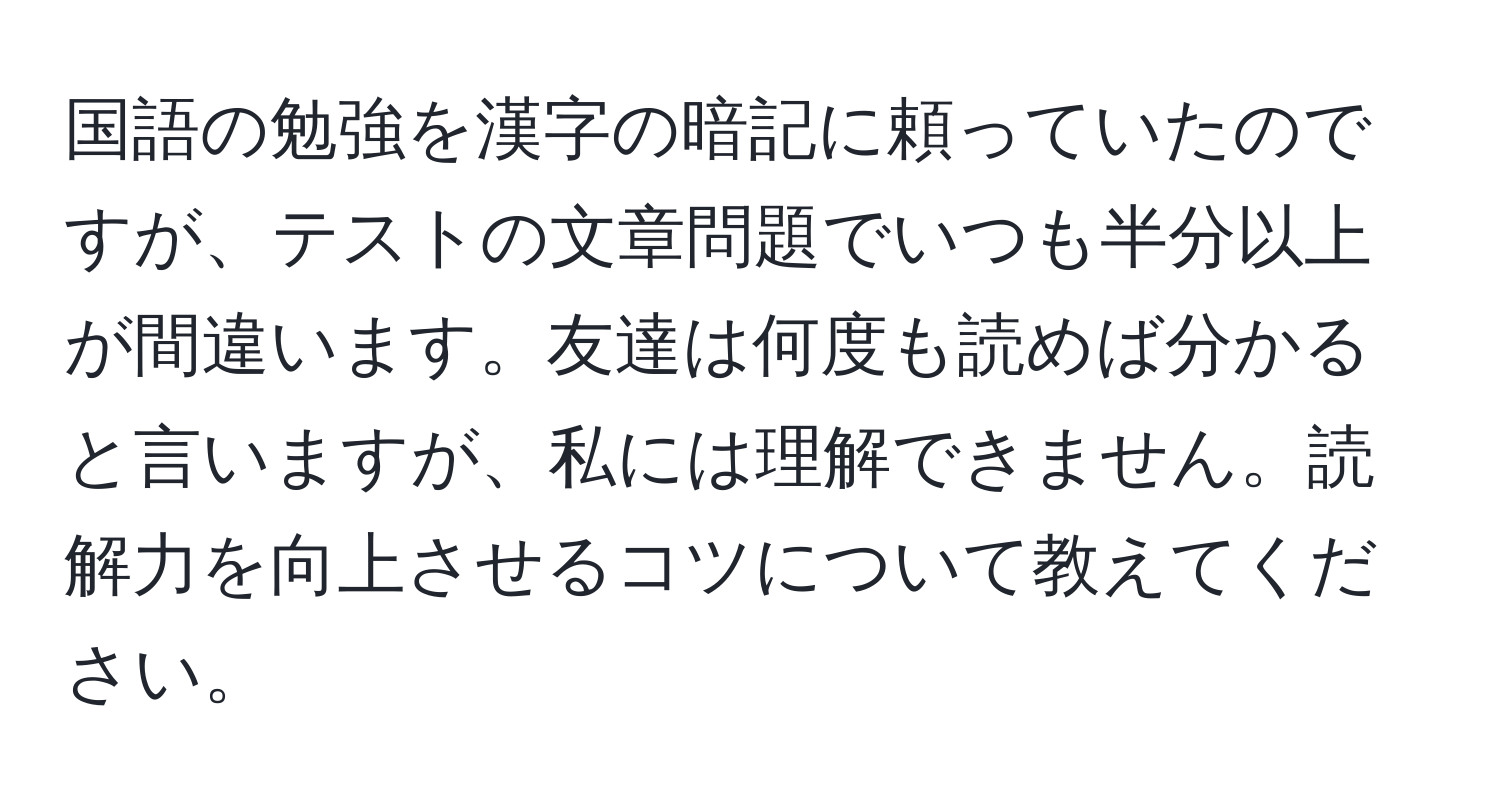 国語の勉強を漢字の暗記に頼っていたのですが、テストの文章問題でいつも半分以上が間違います。友達は何度も読めば分かると言いますが、私には理解できません。読解力を向上させるコツについて教えてください。