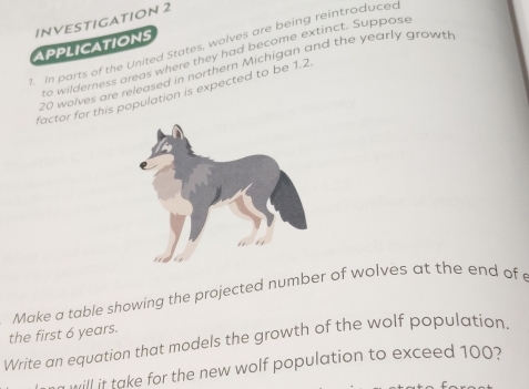 INVESTIGATION 2 
. In parts of the United States, wolves are being reintroduced 
APPLICATIONS 
to wilderness areas where they had become extinct. Suppose
20 wolves are released in northern Michigan and the yearly growt 
factor for this population is expected to be 1.2
Make a table showing the projected number of wolves at the end of 
the first 6 years. 
Write an equation that models the growth of the wolf population. 
will it take for the new wolf population to exceed 100?