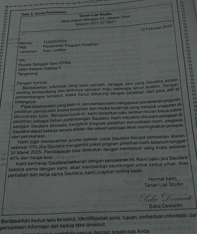 Teks 2: Surat Penawaran
Tanah Liat Studio
Jalan Kebon Manggis 23, Jakarta Timur
Telepon (021) 5710077
12 Februari 2025
L a
Nomor 11/02/II/2025
Hal Penawaran Program Pelatihan
Lampiran: Satu Lembar
Yth.
Kepala Sanggar Seni Etnika
Jalan Kelapa Gading 3
Tangerang
Dengan hormat,
Berdasarkan informasi yang kami peroleh, sanggar seni yang Saudara pimpin
sedang berkembang dan tentunya semakin maju beberapa tahun terakhir. Dengan
?
perkembangan tersebut, maka harus didukung dengan pelatihan dari para ahli di
bidangnya.
Pada kesempatan yang baik ini, perusahaan kami mengajukan penawaran program
pelatihan pembuatan aneka kerajinan dari media tanah liat yang menjadi unggulan di
perusahaan kami. Bersama surat ini, kami lampirkan satu lembar rincian biaya paket
pelatihan sebagai bahan pertimbangan Saudara. Kami meyakini jika para pengajar di
sanggar Saudara bersedia mengikuti program pelatihan perusahaan kami, pegawai
Saudara dapat bekerja secara efisien dan efektif sehingga akan meningkatkan prospek
dari perusahaan.
Kami juga menawarkan promo spesial untuk Saudara berupa pemberian diskon
sebesar 10% jika Saudara mengambil paket program pelatihan kami sebelum tanggal
US 20 Maret 2025. Pembayaran bisa dilakukan dengan membayar uang muka sebesan
ds  40% dari harga total yihs iude
si Kami berharap Saudara berkenan dengan penawaran ini. Kami yakin jika Saudara
bekerja sama dengan kami, akan memberikan keuntungan untuk kedua pihak. Atas
perhatian dan kerja sama Saudara, kami ucapkan terima kasih.
Hormat kami,
Tanah Liat Studio
Saka Dewanto
Saka Dewanto
Berdasarkan kedua teks tersebut, identifikasilah jenis, tujuan, perbedaan informasi, dan
persamaan informasi dari kedua teks tersebut.
e o i o  sesuaí dengan kreativitas Anda.