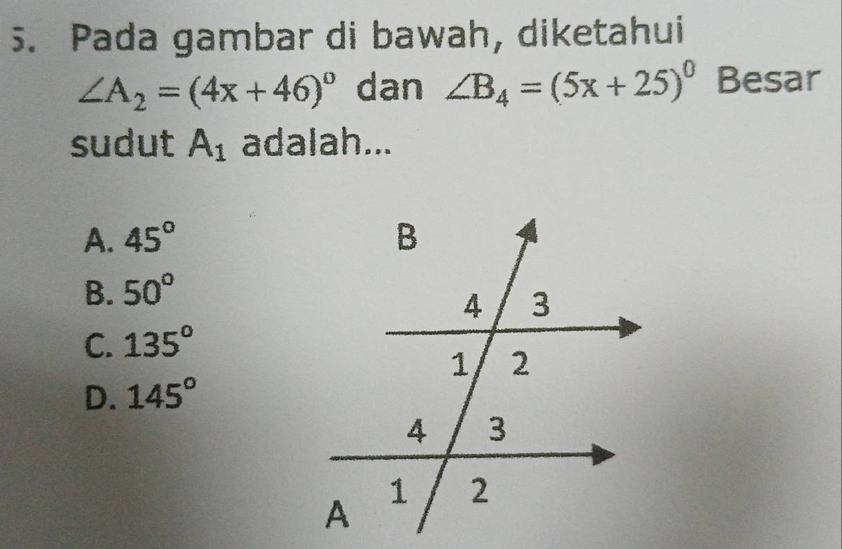 Pada gambar di bawah, diketahui
∠ A_2=(4x+46)^circ  dan ∠ B_4=(5x+25)^circ  Besar
sudut A_1 adalah...
A. 45°
B. 50°
C. 135°
D. 145°