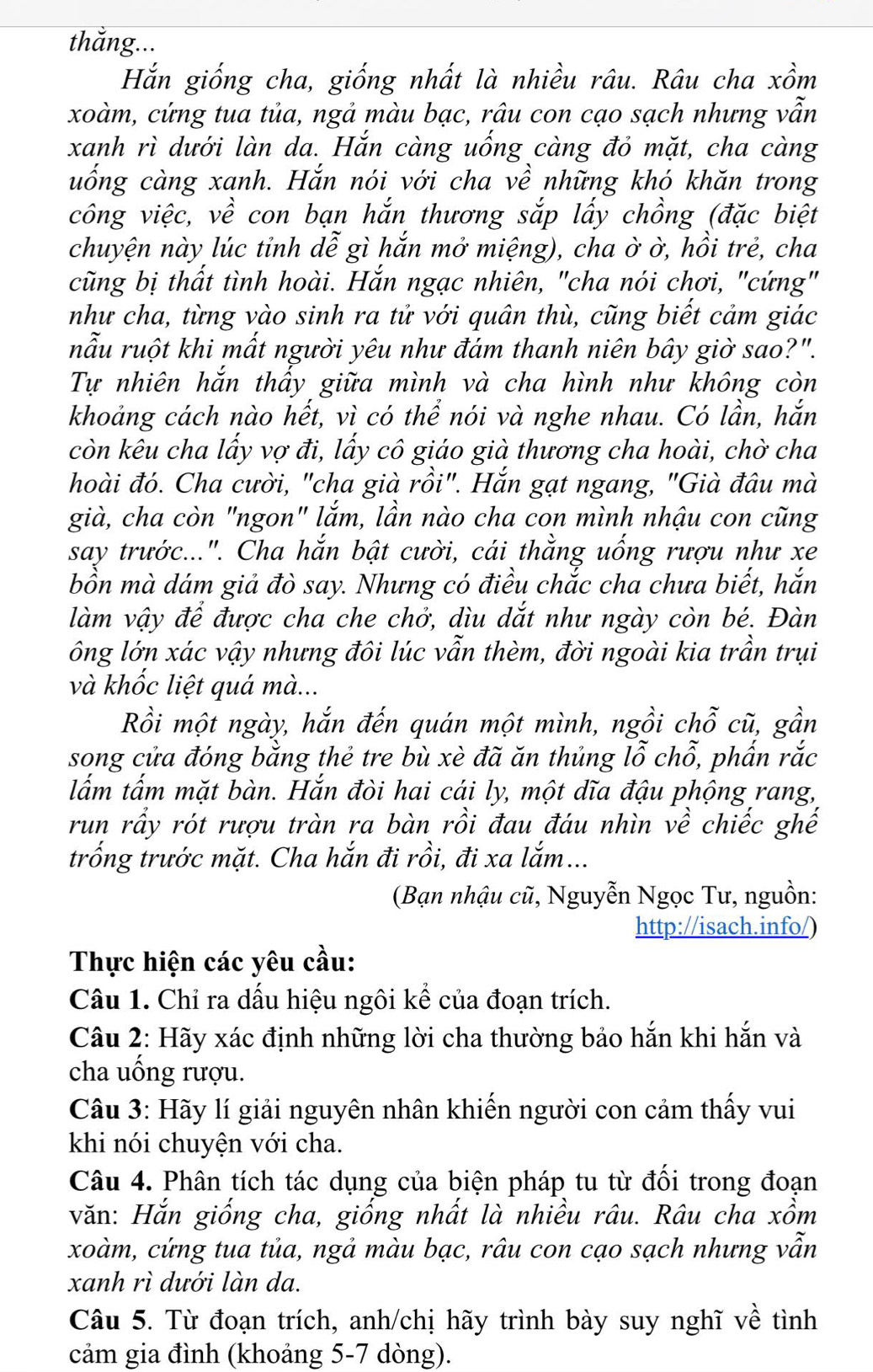 Hắn giống cha, giống nhất là nhiều râu. Râu cha xồm
xoàm, cứng tua tủa, ngả màu bạc, râu con cạo sạch nhưng vẫn
xanh rì dưới làn da. Hắn càng uống càng đỏ mặt, cha càng
uống càng xanh. Hắn nói với cha về những khó khăn trong
công việc, về con bạn hắn thương sắp lấy chồng (đặc biệt
chuyện này lúc tỉnh dễ gì hắn mở miệng), cha ờ ờ, hồi trẻ, cha
cũng bị thất tình hoài. Hắn ngạc nhiên, "cha nói chơi, "cứng"
như cha, từng vào sinh ra tử với quân thù, cũng biết cảm giác
nẫu ruột khi mất người yêu như đám thanh niên bây giờ sao?".
Tự nhiên hắn thấy giữa mình và cha hình như không còn
khoảng cách nào hết, vì có thể nói và nghe nhau. Có lần, hắn
còn kêu cha lấy vợ đi, lấy cô giáo già thương cha hoài, chờ cha
hoài đó. Cha cười, "cha già rồi". Hắn gạt ngang, "Già đâu mà
già, cha còn "ngon" lắm, lần nào cha con mình nhậu con cũng
say trước...". Cha hắn bật cười, cái thằng uống rượu như xe
bồn mà dám giả đò say. Nhưng có điều chắc cha chưa biết, hắn
làm vậy để được cha che chở, dìu dắt như ngày còn bé. Đàn
ông lớn xác vậy nhưng đôi lúc vẫn thèm, đời ngoài kia trần trụi
và khốc liệt quá mà...
Rồi một ngày, hắn đến quán một mình, ngồi chỗ cũ, gần
song cửa đóng bằng thẻ tre bù xè đã ăn thủng lỗ chỗ, phấn rắc
lắm tấm mặt bàn. Hắn đòi hai cái ly, một dĩa đậu phộng rang,
run rầy rót rượu tràn ra bàn rồi đau đáu nhìn về chiếc ghế
trống trước mặt. Cha hắn đi rồi, đi xa lắm...
(Bạn nhậu cũ, Nguyễn Ngọc Tư, nguồn:
http://isach.info/)
Thực hiện các yêu cầu:
Câu 1. Chỉ ra dấu hiệu ngôi kể của đoạn trích.
Câu 2: Hãy xác định những lời cha thường bảo hắn khi hắn và
cha uống rượu.
Câu 3: Hãy lí giải nguyên nhân khiến người con cảm thấy vui
khi nói chuyện với cha.
Câu 4. Phân tích tác dụng của biện pháp tu từ đối trong đoạn
văn: Hắn giống cha, giống nhất là nhiều râu. Râu cha xồm
xoàm, cứng tua tủa, ngả màu bạc, râu con cạo sạch nhưng vẫn
xanh rì dưới làn da.
Câu 5. Từ đoạn trích, anh/chị hãy trình bày suy nghĩ về tình
cảm gia đình (khoảng 5-7 dòng).