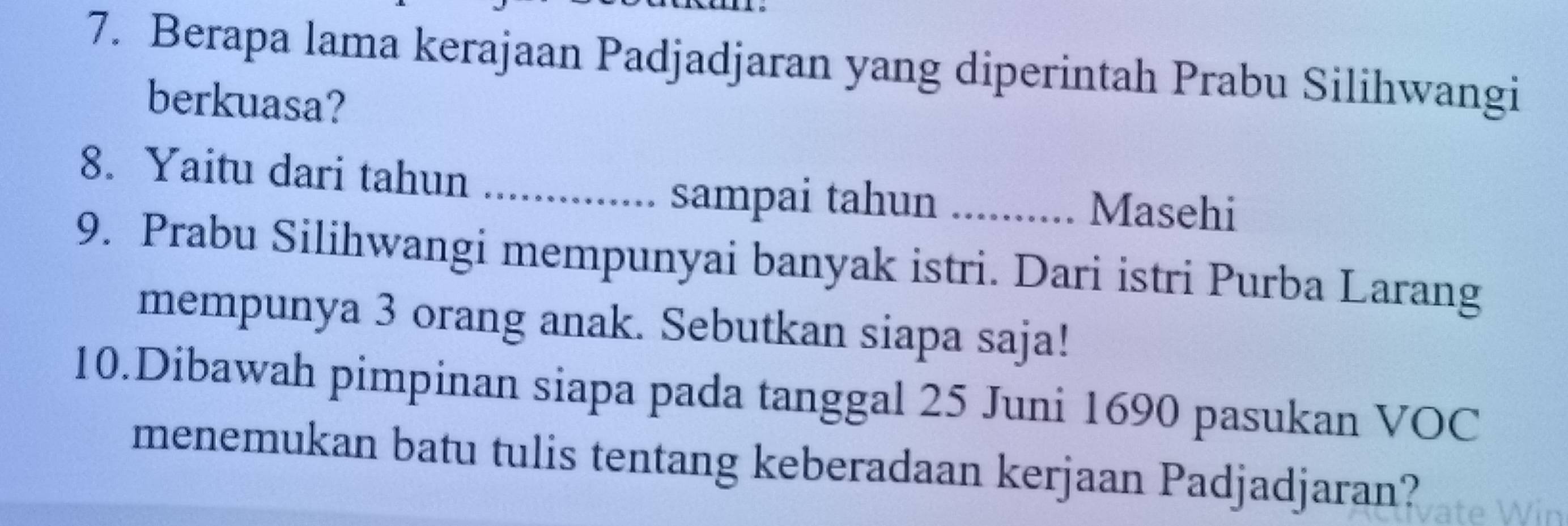 Berapa lama kerajaan Padjadjaran yang diperintah Prabu Silihwangi 
berkuasa? 
8. Yaitu dari tahun_ 
sampai tahun .......... Masehi 
9. Prabu Silihwangi mempunyai banyak istri. Dari istri Purba Larang 
mempunya 3 orang anak. Sebutkan siapa saja! 
10.Dibawah pimpinan siapa pada tanggal 25 Juni 1690 pasukan VOC 
menemukan batu tulis tentang keberadaan kerjaan Padjadjaran?