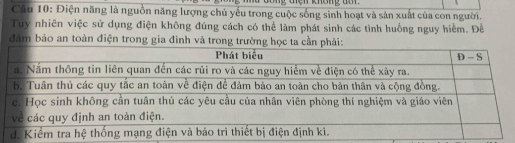 den khong dor. 
Câu 10: Điện năng là nguồn năng lượng chủ yếu trong cuộc sống sinh hoạt và sản xuất của con người. 
Tuy nhiên việc sử dụng điện không đúng cách có thể làm phát sinh các tình huống nguy hiểm. Đề 
đảm bảo an toàn điện trong gia đình và trong trường học ta cần phải: