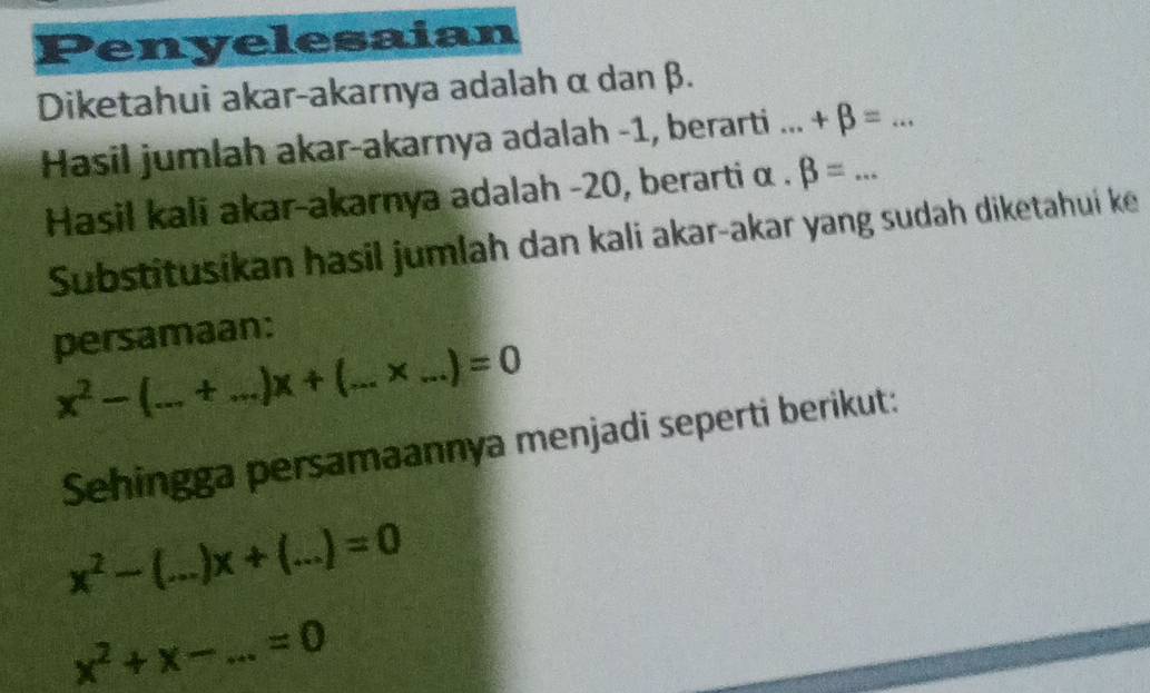 Penyelesaian 
Diketahui akar-akarnya adalah α dan β. 
Hasil jumlah akar-akarnya adalah -1, berarti ... +beta =... _ 
Hasil kali akar-akarnya adalah -20, berarti α. beta =
Substitusikan hasil jumlah dan kali akar-akar yang sudah diketahui ke 
persamaan:
x^2- I_ t _ x+( a_ x _  =0
Sehingga persamaannya menjadi seperti berikut:
x^2- _ x+ 3_  =0
x^2+x- _ =0