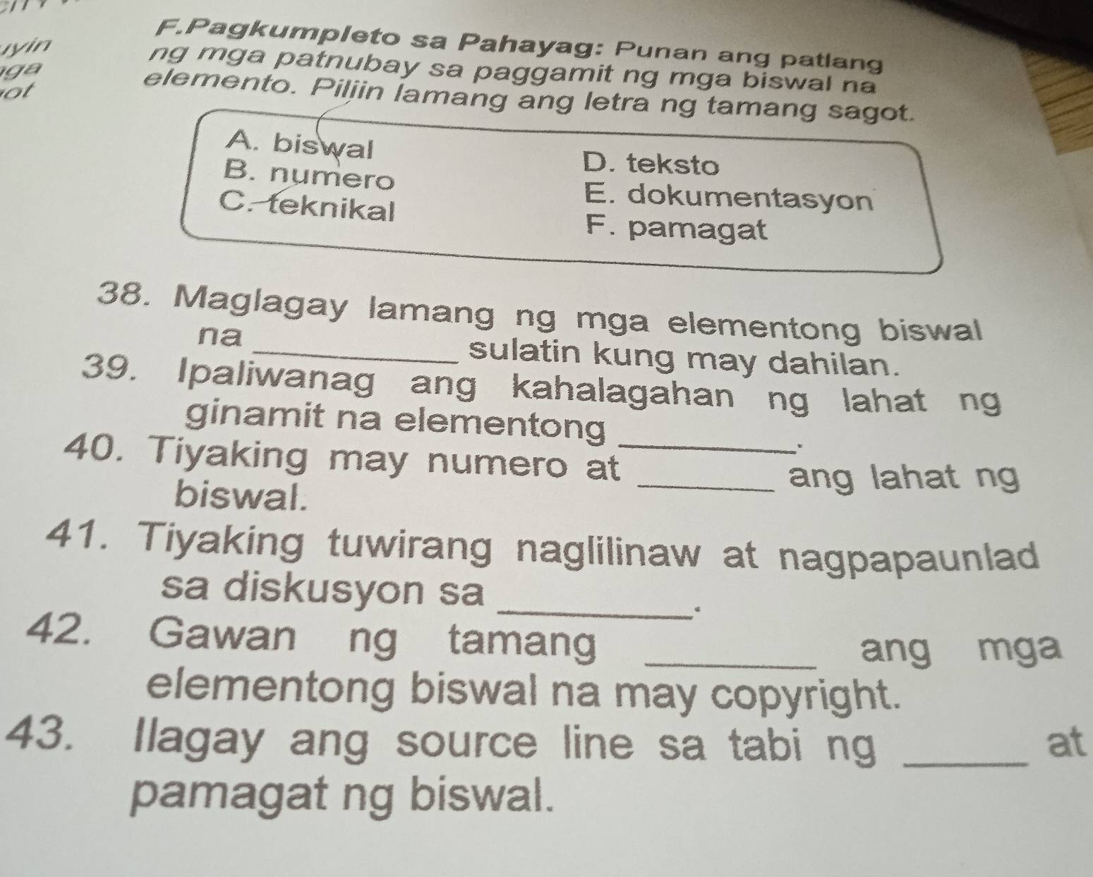 Pagkumpleto sa Pahayag: Punan ang patlang
yin
ng mga patnubay sa paggamit ng mga biswal na
ga 
ot
elemento. Piljin lamang ang letra ng tamang sagot.
A. biswal
D. teksto
B. numero E. dokumentasyon
C. teknikal
F. pamagat
38. Maglagay lamang ng mga elementong biswal
na_
sulatin kung may dahilan.
39. Ipaliwanag ang kahalagahan ng lahat ng
ginamit na elementong
40. Tiyaking may numero at_
biswal.
_ang lahat ng
41. Tiyaking tuwirang naglilinaw at nagpapaunlad
sa diskusyon sa_
42. Gawan ng tamang_
ang mga
elementong biswal na may copyright.
43. Ilagay ang source line sa tabi ng _at
pamagat ng biswal.