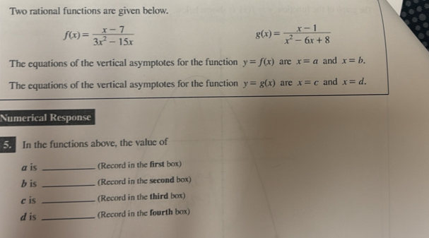 Two rational functions are given below.
f(x)= (x-7)/3x^2-15x 
g(x)= (x-1)/x^2-6x+8 
The equations of the vertical asymptotes for the function y=f(x) are x=a and x=b. 
The equations of the vertical asymptotes for the function y=g(x) are x=c and x=d. 
Numerical Response 
5. In the functions above, the value of 
a is _(Record in the first box) 
b is _(Record in the second box) 
c is _(Record in the third box) 
d is _(Record in the fourth box)