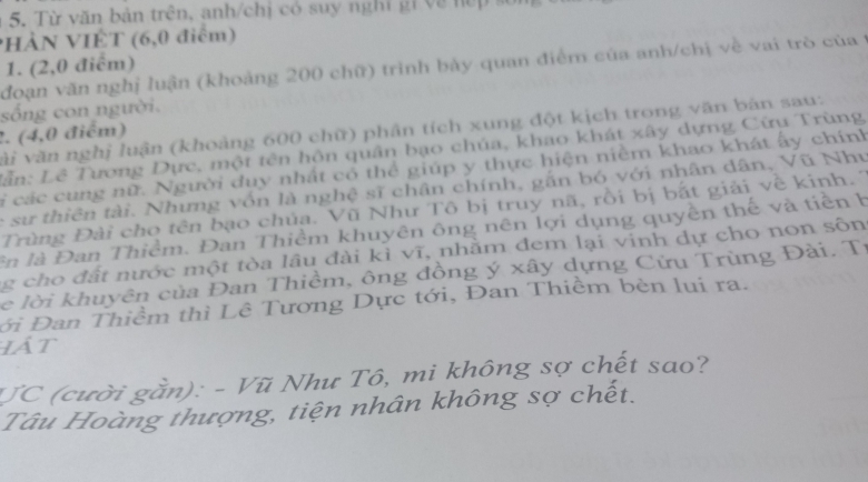 Từ văn bản trên, anh/chị có suy nghi gi về nế p s 
PHÀN VIÊT (6,0 điểm) 
1. (2,0 điểm) 
đoạn văn nghị luận (khoảng 200 chữ) trình bảy quan điểm của anh/chị về vai trò của t 
sống con người. 
2. (4,0 điểm) vài văn nghị luận (khoảng 600 chữ) phân tích xung đột kịch trong văn bản sau: 
Lần: Lê Tương Dực, một tên hôn quân bạo chúa, khao khát xây dựng Cừu Trùng 
li các cung nữ. Người duy nhất cổ thể giúp y thực hiện niềm khao khát ấy chính 
e sư thiên tài. Nhưng vốn là nghệ sĩ chân chính, gắn bó với nhân dân, Vũ Nhu 
Trùng Đài cho tên bạo chủa. Vũ Như Tô bị truy nã, rồi bị bắt giải về kinh. 7 
ln là Đan Thiểm. Đan Thiềm khuyên ông nên lợi dụng quyền thế và tiền h 
g cho đất nước một tòa lâu đài kì vĩ, nhằm đem lại vinh dự cho non sôn 
e lời khuyên của Đan Thiềm, ông đồng ý xây dựng Cửu Trùng Đài. Tỉ 
ới Đan Thiềm thì Lê Tương Dực tới, Đan Thiềm bèn lui ra. 
lát 
JC (cười gần): - Vũ Như Tô, mi không sợ chết sao? 
Tâu Hoàng thượng, tiện nhân không sợ chết.