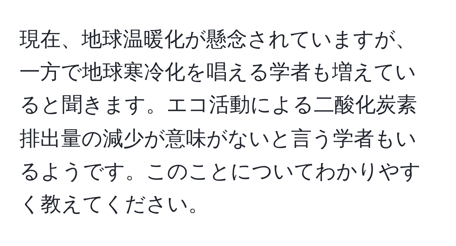 現在、地球温暖化が懸念されていますが、一方で地球寒冷化を唱える学者も増えていると聞きます。エコ活動による二酸化炭素排出量の減少が意味がないと言う学者もいるようです。このことについてわかりやすく教えてください。