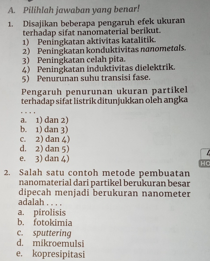 Pilihlah jawaban yang benar!
1. Disajikan beberapa pengaruh efek ukuran
terhadap sifat nanomaterial berikut.
1) Peningkatan aktivitas katalitik.
2) Peningkatan konduktivitas nanometals.
3) Peningkatan celah pita.
4) Peningkatan induktivitas dielektrik.
5 Penurunan suhu transisi fase.
Pengaruh penurunan ukuran partikel
terhadap sifat listrik ditunjukkan oleh angka
a. 1) dan 2)
b. 1) dan 3)
c. 2) dan 4)
d. 2) dan 5)

e. 3) dan 4)
HC
2. Salah satu contoh metode pembuatan
nanomaterial dari partikel berukuran besar
dipecah menjadi berukuran nanometer
adalah . . . .
a. pirolisis
b. fotokimia
c. sputtering
d. mikroemulsi
e. kopresipitasi