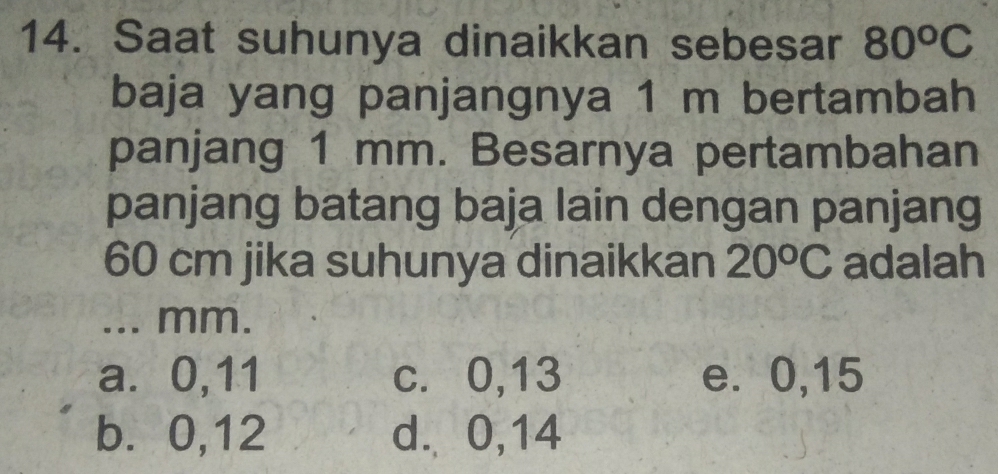 Saat suhunya dinaikkan sebesar 80^oC
baja yang panjangnya 1 m bertambah
panjang 1 mm. Besarnya pertambahan
panjang batang baja lain dengan panjang
60 cm jika suhunya dinaikkan 20^oC adalah
... mm.
a. 0, 11 c. 0, 13 e. 0, 15
b. 0, 12 d. 0, 14