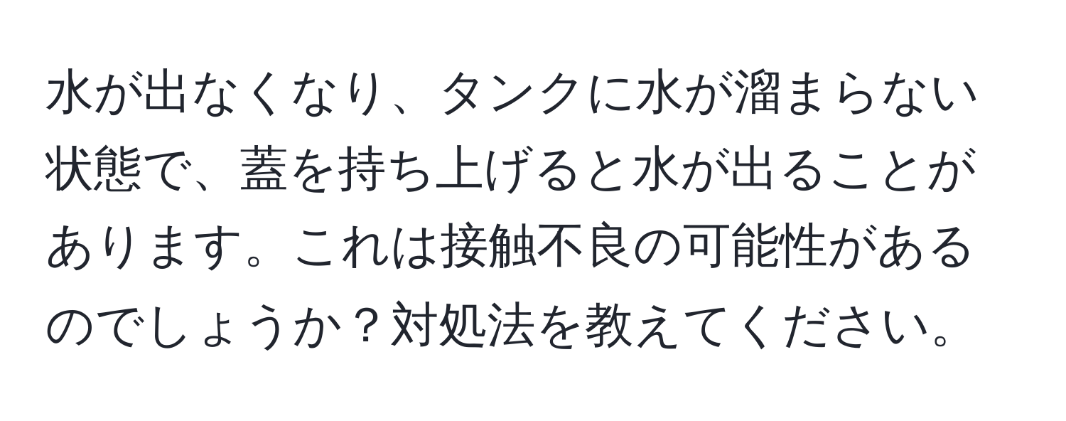 水が出なくなり、タンクに水が溜まらない状態で、蓋を持ち上げると水が出ることがあります。これは接触不良の可能性があるのでしょうか？対処法を教えてください。