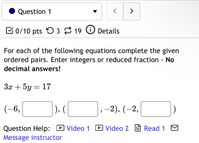 < > 
0/10 pts つ 3 19 ) Details 
For each of the following equations complete the given 
ordered pairs. Enter integers or reduced fraction - No 
decimal answers!
3x+5y=17
(-6,□ ),(□ ,-2), (-2,□ )
Question Help: Video 1 ® Video 2 Read 1 
Message instructor