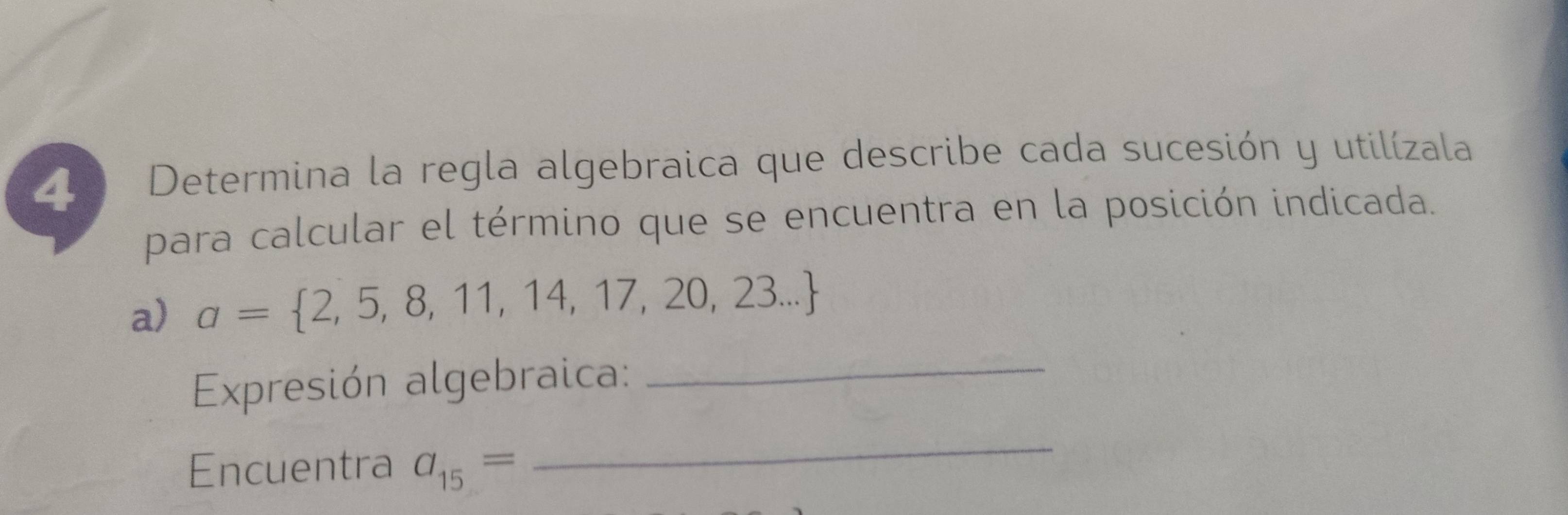 Determina la regla algebraica que describe cada sucesión y utilízala 
para calcular el término que se encuentra en la posición indicada. 
a) a= 2,5,8,11,14,17,20,23...
Expresión algebraica:_ 
Encuentra a_15=
_