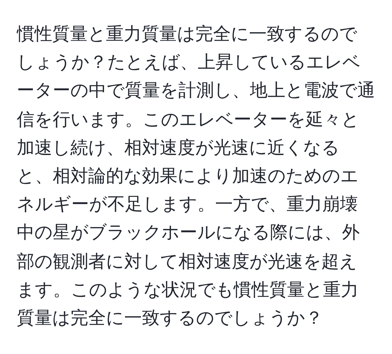 慣性質量と重力質量は完全に一致するのでしょうか？たとえば、上昇しているエレベーターの中で質量を計測し、地上と電波で通信を行います。このエレベーターを延々と加速し続け、相対速度が光速に近くなると、相対論的な効果により加速のためのエネルギーが不足します。一方で、重力崩壊中の星がブラックホールになる際には、外部の観測者に対して相対速度が光速を超えます。このような状況でも慣性質量と重力質量は完全に一致するのでしょうか？