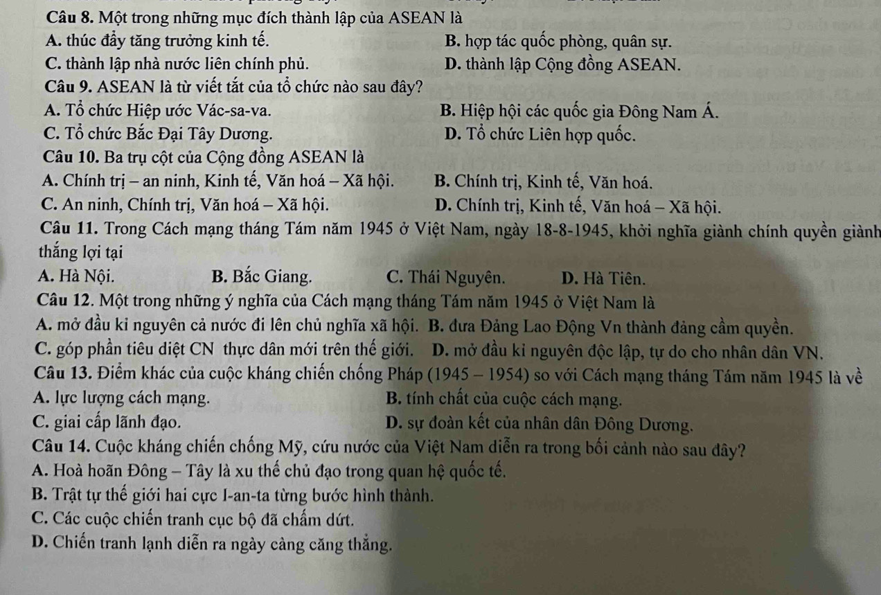 Một trong những mục đích thành lập của ASEAN là
A. thúc đầy tăng trưởng kinh tế. B. hợp tác quốc phòng, quân sự.
C. thành lập nhà nước liên chính phủ. D. thành lập Cộng đồng ASEAN.
Câu 9. ASEAN là từ viết tắt của tổ chức nào sau đây?
A. Tổ chức Hiệp ước Vác-sa-va. B. Hiệp hội các quốc gia Đông Nam Á.
C. Tổ chức Bắc Đại Tây Dương. D. Tổ chức Liên hợp quốc.
Câu 10. Ba trụ cột của Cộng đồng ASEAN là
A. Chính trị - an ninh, Kinh tế, Văn hoá - Xã hội. B. Chính trị, Kinh tế, Văn hoá.
C. An ninh, Chính trị, Văn hoá - Xã hội. D. Chính trị, Kinh tế, Văn hoá - Xã hội.
Câu 11. Trong Cách mạng tháng Tám năm 1945 ở Việt Nam, ngày 18-8-1945, khởi nghĩa giành chính quyền giành
thắng lợi tại
A. Hà Nội. B. Bắc Giang. C. Thái Nguyên. D. Hà Tiên.
Câu 12. Một trong những ý nghĩa của Cách mạng tháng Tám năm 1945 ở Việt Nam là
A. mở đầu kỉ nguyên cả nước đi lên chủ nghĩa xã hội. B. đưa Đảng Lao Động Vn thành đảng cầm quyền.
C. góp phần tiêu diệt CN thực dân mới trên thế giới. D. mở đầu kỉ nguyên độc lập, tự do cho nhân dân VN.
Câu 13. Điểm khác của cuộc kháng chiến chống Pháp (1945 - 1954) so với Cách mạng tháng Tám năm 1945 là về
A. lực lượng cách mạng. B. tính chất của cuộc cách mạng.
C. giai cấp lãnh đạo. D. sự đoàn kết của nhân dân Đông Dương.
Câu 14. Cuộc kháng chiến chống Mỹ, cứu nước của Việt Nam diễn ra trong bối cảnh nào sau đây?
A. Hoà hoãn Đông - Tây là xu thế chủ đạo trong quan hệ quốc tế.
B. Trật tự thế giới hai cực I-an-ta từng bước hình thành.
C. Các cuộc chiến tranh cục bộ đã chấm dứt.
D. Chiến tranh lạnh diễn ra ngày càng căng thắng.