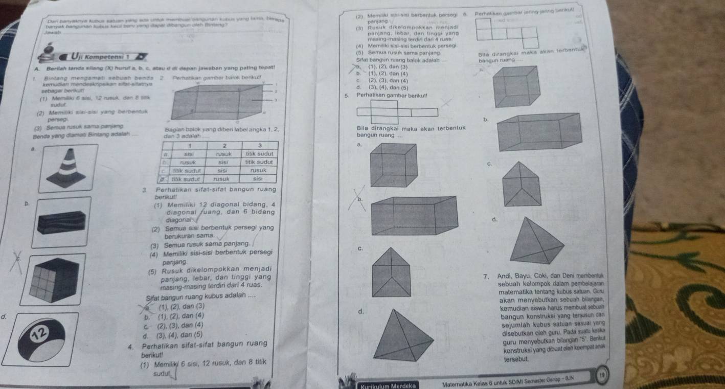 banyak bangunan kubus keci bar veng dapal dibangun oleh Bntang (2) Memiliki sisi-sis) berbentuk persegi 6. Perhatikan gambar jaring-jaring benkut!
Dan banyaknya kubus satuan yang eas untuk membual bangunan kubus yang lma, beray panjang  
Jowah (3) Rušuk dikelompokkan menjadi
panjang, lebar dan linggi yang
masing-masing terdiri dari 4 ruas
(4) Memiliki sisi-sisi berbentuk persegi
(5) Semua rusuk sama panjang
Bila dırangkai maka akan terbentuk
Uji Kompetensi 1 Sifat bangun ruang balok adaiah bangun ruang
A. Berilah tanda silang (X) hunaf a. b. c. stau d di depan jawaban yang paling tepat! b. (1). (2), dan (4). (1). (2), dan (3)
f. Bintang mengamati sebuah benda 2. Perhatikan gambar balok benku!! (2). (3), dan (4)
C
kemüðian mendeskripsikan sitət-sitatya d. (3), (4), dan (5)
sebagai berikut!
(1) Memiliki 6 sisi, 12 rusuk. dan 8 stik
5. Perhatikan gambar berikut!
sudut
(2) Memiliki sisi-sisi yang berbentuk
perseg b.
(3) Semua rusuk sama panjang Bagian balok yang diberi label angka 1, 2 Bila dirangkai maka akan terbentuk
Benda yang diamati Binlang adalahbangun ruang ...
c.
3. Perhatikan sifat-sifat bangun ruang
berikut!
D.
(1) Memiliki 12 diagonal bidang, 4
diagonal ruang, dan 6 bidang
diagonal
d.
(2) Semua sisi berbentuk persegi yang
berukuran sama
(3) Semua rusuk sama panjang.
(4) Memiliki sisi-sisi berbentuk persegi c.
panjang.
(5) Rusuk dikelompokkan menjadi
panjang, lebar, dan tinggi yang 7. Andi, Bayu, Coki, dan Deni membentuk
masing-masing terdiri dari 4 ruas sebuah kelompok dalam pembelajaran
Sifat bangun ruang kubus adalah . matematika tentang kubus satuan. Guru
(1), (2), dan (3) akan menyebutkan sebuah bilangan.
d.
kemudian siswa harus membuat sebuah
d.(1), (2), dan (4) bangun konstruksi yang tersusun dan
b.
(2), (3), dan (4)
d. (3), (4), dan (5) sejumlah kubus satuan sesuai yang
4. Perhatikan sifat-sifat bangun ruangdisebutkan oleh guru. Pada suatu kelika
guru menyebutkan bilangan '5'. Benkut
berikut!
(1) Memiliki 6 sisi, 12 rusuk, dan 8 titiktersebut. konstruksi yang dibuat oleh keempat anak
sudul 19
Matematika Kelas 6 untuk SD/MI Semester Genap - 8/N