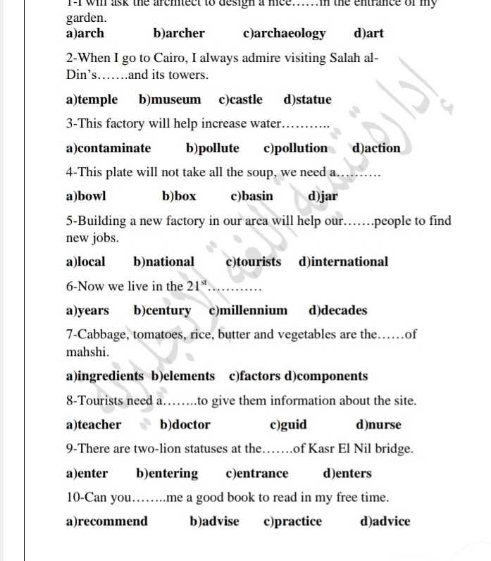 T-I will ask the architect to desigh a nice.....n the entrance of my
garden.
a)arch b)archer c)archaeology d)art
2-When I go to Cairo, I always admire visiting Salah al-
Din’s……_ and its towers.
a)temple b)museum c)castle d)statue
3-This factory will help increase water._
a)contaminate b)pollute c)pollution d)action
4-This plate will not take all the soup, we need a._
a)bowl b)box c)basin d)jar
5-Building a new factory in our area will help our…….people to find
new jobs.
a)local b)national c)tourists d)international
6-Now we live in the 21^(st) _
a)years b)century c)millennium d)decades
7-Cabbage, tomatoes, rice, butter and vegetables are the._ ..of
mahshi.
a)ingredients b)elements c)factors d)components
8-Tourists need a……..to give them information about the site.
a)teacher b)doctor c)guid d)nurse
9-There are two-lion statuses at the……of Kasr El Nil bridge.
a)enter b)entering c)entrance d)enters
10-Can you……me a good book to read in my free time.
a)recommend b)advise c)practice d)advice