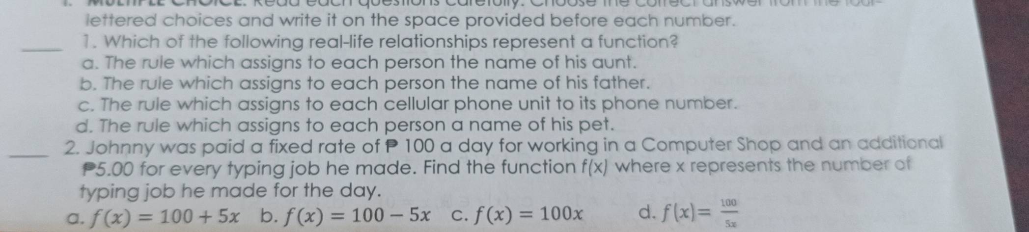 lettered choices and write it on the space provided before each number.
_1. Which of the following real-life relationships represent a function?
a. The rule which assigns to each person the name of his aunt.
b. The rule which assigns to each person the name of his father.
c. The rule which assigns to each cellular phone unit to its phone number.
d. The rule which assigns to each person a name of his pet.
_2. Johnny was paid a fixed rate of P 100 a day for working in a Computer Shop and an additional
5.00 for every typing job he made. Find the function f(x) where x represents the number of
typing job he made for the day.
a. f(x)=100+5x b. f(x)=100-5x C. f(x)=100x d. f(x)= 100/5x 