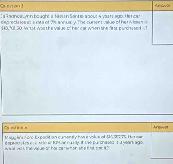 Answer 
JaRhondaLynn bought a Nissan Sentra about 4 years ago. Her car 
depreciates at a rate of 7% annually. The current value of her Nissan is
$18,701.30. What was the value of her car when she first purchased it? 
Question 4 Answer 
Maggie's Ford Expedition currently has a value of $16,357.75. Her car 
depreciates at a rate of 10% annually. If she purchased it 8 years ago, 
what was the value of her car when she first got it?