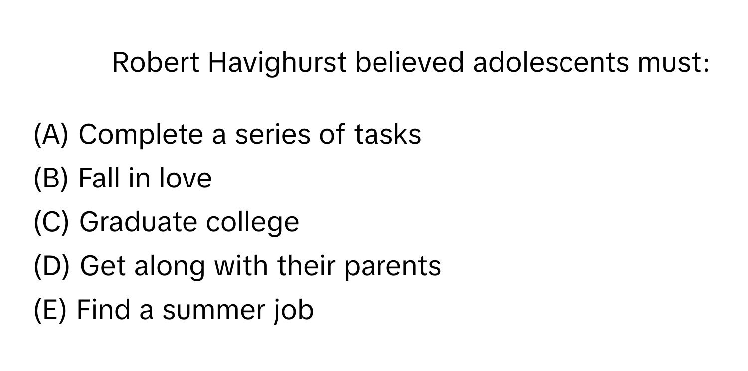 Robert Havighurst believed adolescents must:

(A) Complete a series of tasks
(B) Fall in love
(C) Graduate college
(D) Get along with their parents
(E) Find a summer job