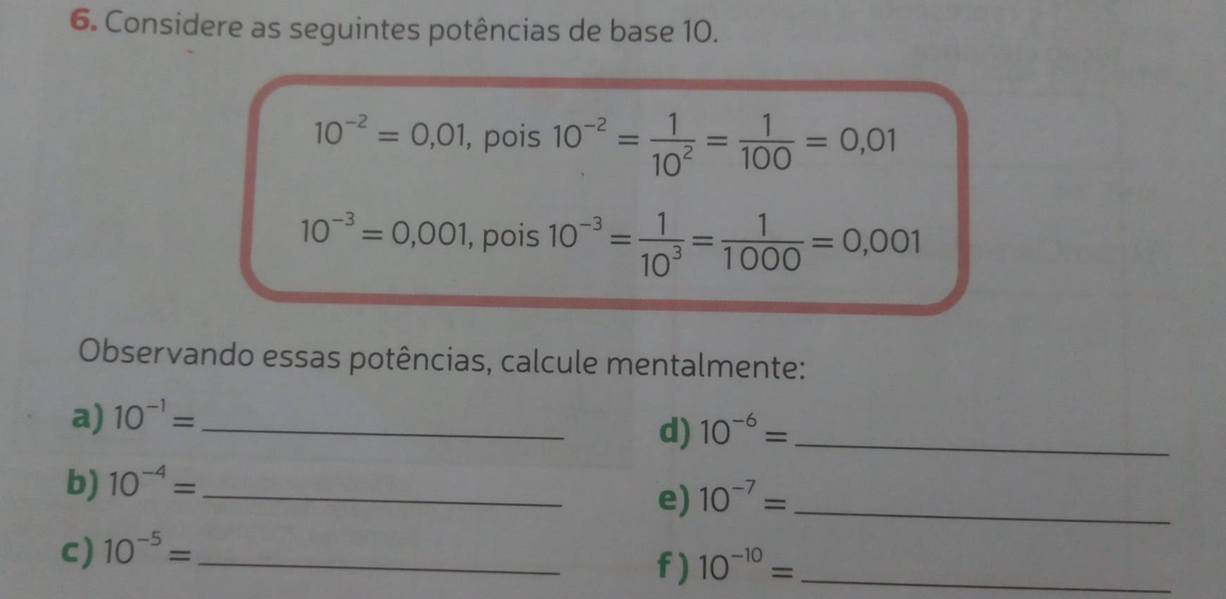 Considere as seguintes potências de base 10.
10^(-2)=0,01 , pois 10^(-2)= 1/10^2 = 1/100 =0,01
10^(-3)=0,001 , pois 10^(-3)= 1/10^3 = 1/1000 =0,001
Observando essas potências, calcule mentalmente: 
a) 10^(-1)= _ 
d) 10^(-6)= _ 
b) 10^(-4)= _ 
e) 10^(-7)= _ 
c) 10^(-5)= _ 
f) 10^(-10)= _