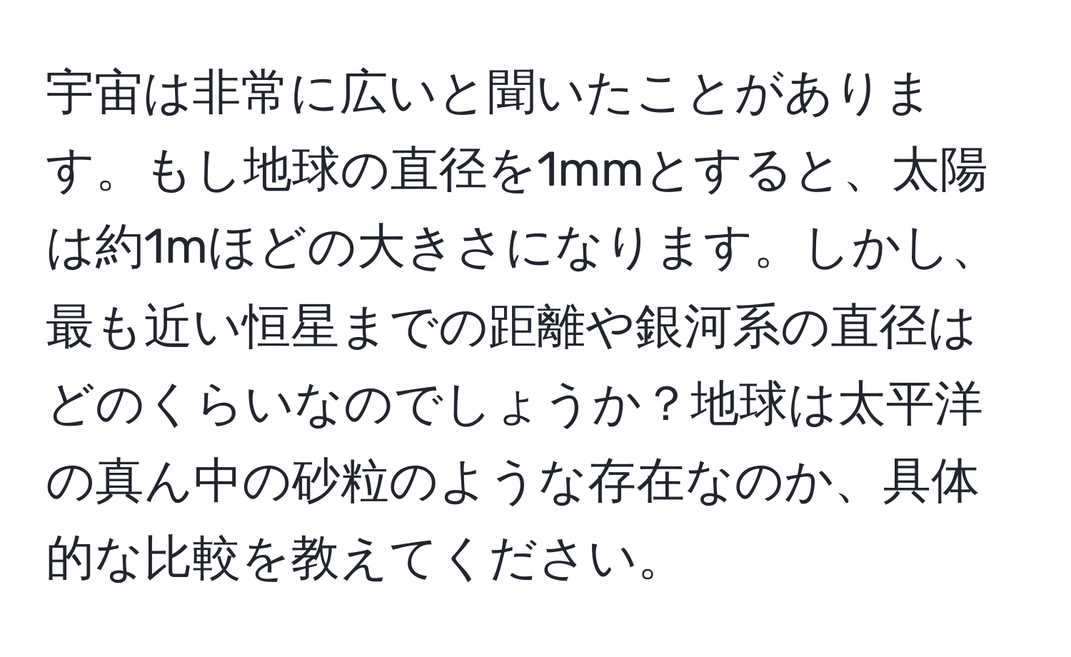 宇宙は非常に広いと聞いたことがあります。もし地球の直径を1mmとすると、太陽は約1mほどの大きさになります。しかし、最も近い恒星までの距離や銀河系の直径はどのくらいなのでしょうか？地球は太平洋の真ん中の砂粒のような存在なのか、具体的な比較を教えてください。