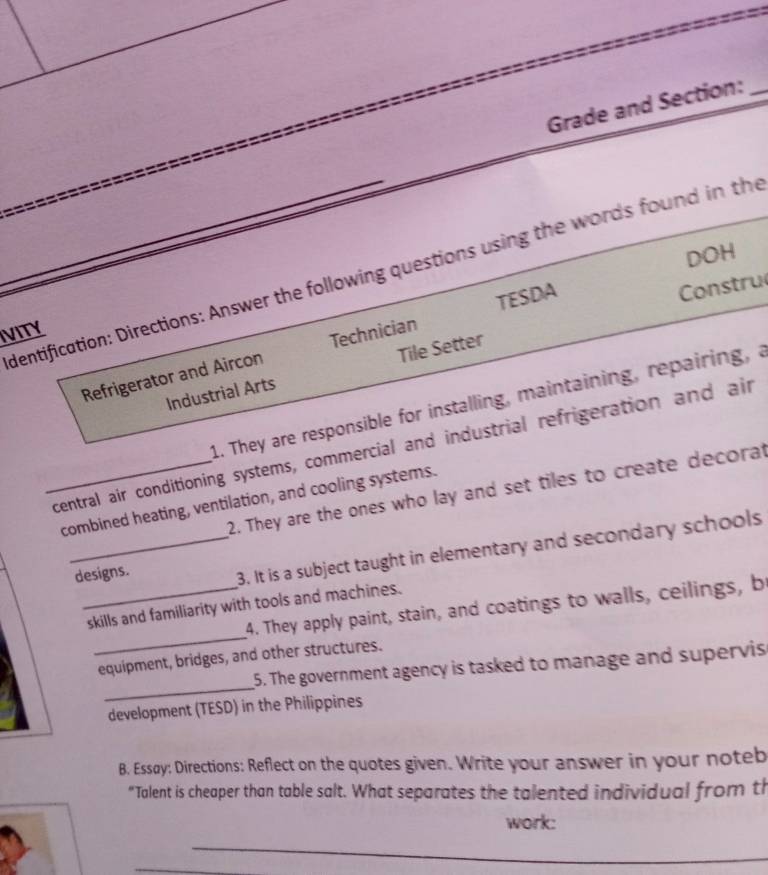 Grade and Section:_ 
DOH 
dentification: Directions: Answer the following questions using the words found in the 
Constru 
IVITY 
Refrigerator and Aircon Technician TESDA 
Industrial Arts Tile Setter 
1. They are responsible for installing, maintaining, repairing, a 
_central air conditioning systems, commercial and industrial refrigeration and air 
2. They are the ones who lay and set tiles to create decorat 
combined heating, ventilation, and cooling systems. 
designs. 
_3. It is a subject taught in elementary and secondary schools 
_ 
4. They apply paint, stain, and coatings to walls, ceilings, b 
_skills and familiarity with tools and machines. 
_ 
equipment, bridges, and other structures. 
5. The government agency is tasked to manage and supervis 
development (TESD) in the Philippines 
B. Essay: Directions: Reflect on the quotes given. Write your answer in your noteb 
“Talent is cheaper than table salt. What separates the talented individual from th 
work: