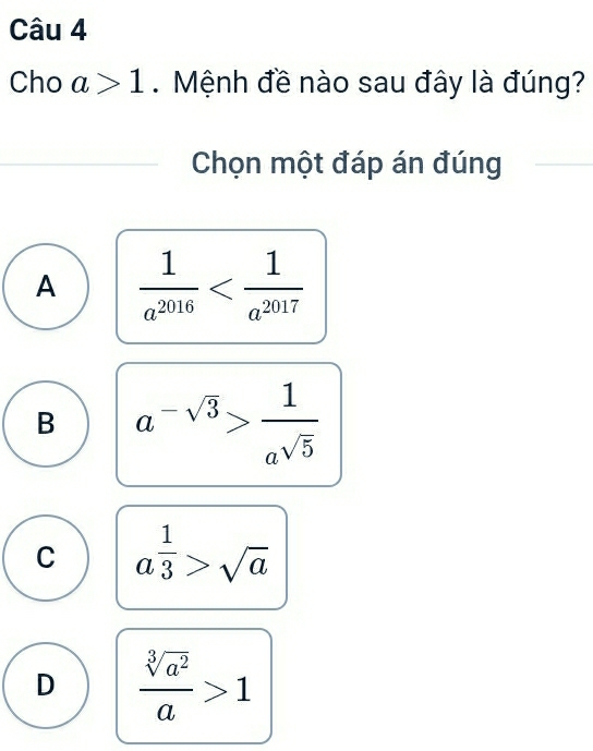 Cho a>1. Mệnh đề nào sau đây là đúng?
Chọn một đáp án đúng
A  1/a^(2016) 
B a^(-sqrt(3))> 1/a^(sqrt(5)) 
C a^(frac 1)3>sqrt(a)
D  sqrt[3](a^2)/a >1