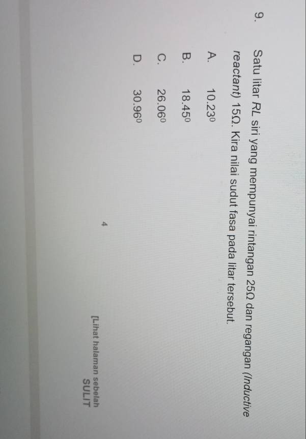 Satu litar RL siri yang mempunyai rintangan 25Ω dan regangan (Inductive
reactant) 15Ω. Kira nilai sudut fasa pada litar tersebut.
A. 10.23°
B. 18.45°
C. 26.06°
D. 30.96°
4
[Lihat halaman sebelah
SULIT