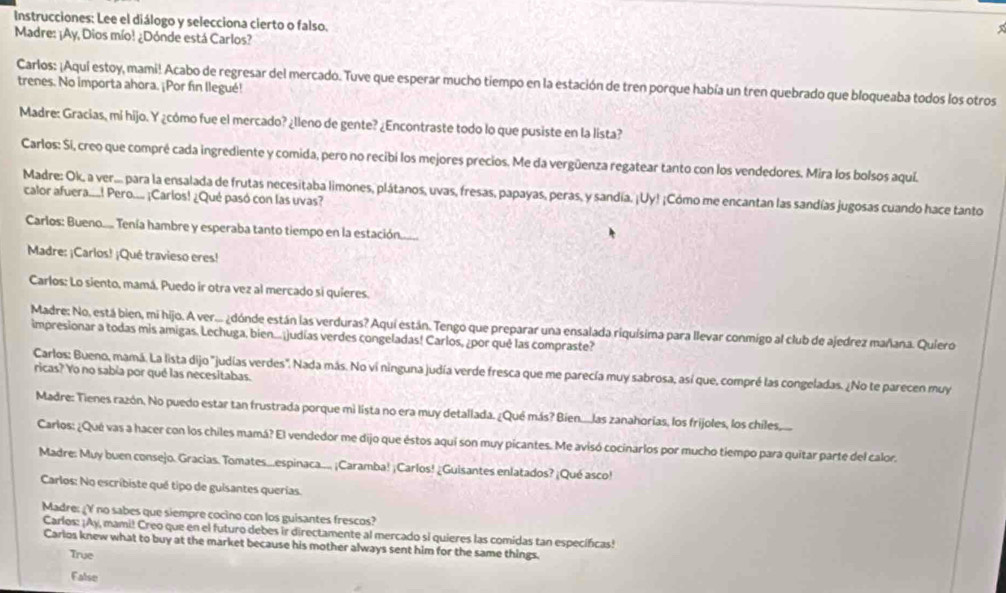 Instrucciones: Lee el diálogo y selecciona cierto o falso.
Madre: ¡Ay, Dios mío! ¿Dónde está Carlos?
Carlos: ¡Aquí estoy, mami! Acabo de regresar del mercado. Tuve que esperar mucho tiempo en la estación de tren porque había un tren quebrado que bloqueaba todos los otros
trenes. No importa ahora. ¡Por fin llegué!
Madre: Gracias, mi hijo. Y ¿cómo fue el mercado? ¿lleno de gente? ¿Encontraste todo lo que pusiste en la lista?
Carlos: Sí, creo que compré cada ingrediente y comida, pero no recibi los mejores precios. Me da vergüenza regatear tanto con los vendedores. Mira los bolsos aquí
Madre: Ok, a ver... para la ensalada de frutas necesitaba limones, plátanos, uvas, fresas, papayas, peras, y sandía. ¡Uy! ¡Cómo me encantan las sandías jugosas cuando hace tanto
calor afuera....! Pero.... ¡Carlos! ¿Qué pasó con las uvas?
Carlos: Bueno.... Tenía hambre y esperaba tanto tiempo en la estación.......
Madre: ¡Carlos! ¡Qué travieso eres!
Carlos: Lo siento, mamá. Puedo ir otra vez al mercado si quieres.
Madre: No, está bien, mi hijo. A ver... ¿dónde están las verduras? Aquí están. Tengo que preparar una ensalada riquísima para llevar conmigo al club de ajedrez mañana. Quiero
impresionar a todas mis amigas. Lechuga, bien...¡judías verdes congeladas! Carlos, ¿por qué las compraste?
Carlos: Bueno, mamá. La lista dijo "judías verdes". Nada más. No vi ninguna judía verde fresca que me parecía muy sabrosa, así que, compré las congeladas. ¿No te parecen muy
ricas? Yo no sabía por qué las necesitabas.
Madre: Tienes razón. No puedo estar tan frustrada porque mi lista no era muy detallada. ¿Qué más? Bien....las zanahorias, los frijoles, los chiles.
Carlos: ¿Qué vas a hacer con los chiles mamá? El vendedor me dijo que éstos aquí son muy picantes. Me avisó cocinarlos por mucho tiempo para quitar parte del calor.
Madre: Muy buen consejo. Gracias. Tomates...espinaca.... ¡Caramba! ¡Carlos! ¿Guisantes enlatados? ¡Qué asco!
Carlos: No escríbiste qué tipo de guisantes querías.
Madre: ¿Y no sabes que siempre cocino con los guisantes frescos?
Carlos: ¡Ay, mami! Creo que en el futuro debes ir directamente al mercado si quieres las comidas tan especificas!
Carlos knew what to buy at the market because his mother always sent him for the same things.
True
False