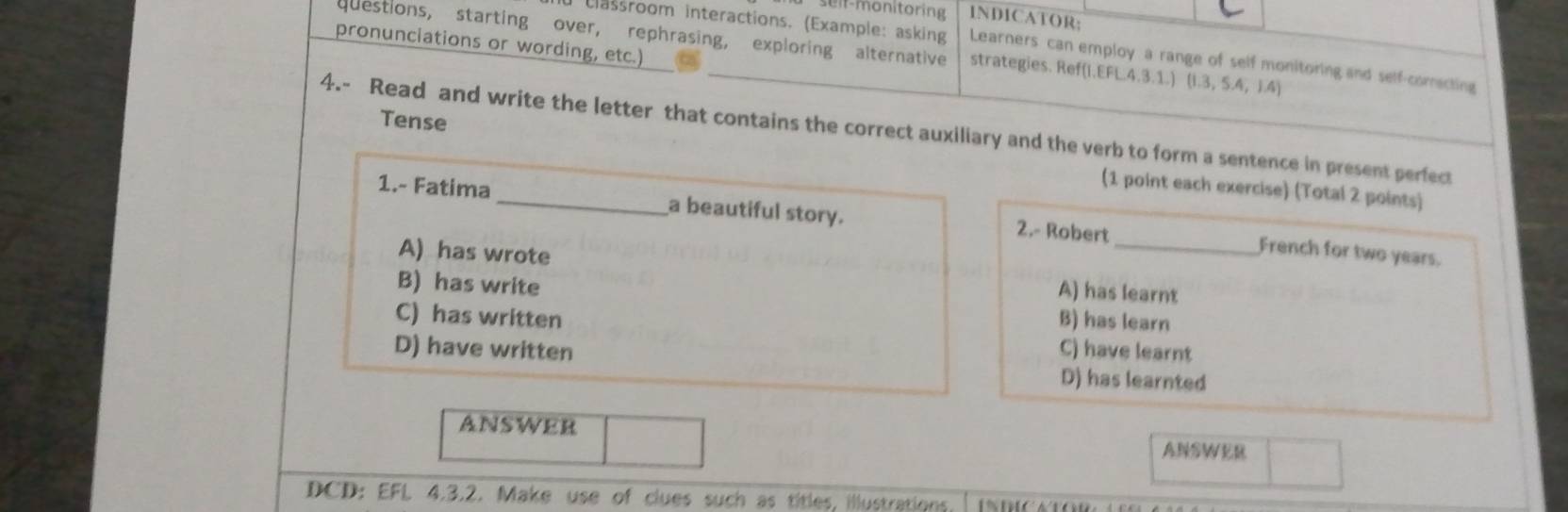 1NDICATOR;
pronunciations or wording, etc.)
questions, starting over, rephrasing, exploring alternative strategies. Ref(I.EFL.4.3.1.) (1.3,5.4,1.4)
classroom interactions. (Example: asking Learners can employ a range of self monitoring and self-comecting
4.- Read and write the letter that contains the correct auxiliary and the verb to form a sentence in present perfect Tense
(1 point each exercise) (Total 2 points)
1.- Fatima_ a beautiful story. 2.- Robert
A) has wrote
_French for two years.
B) has write
A) has learnt
C) has written B) has learn
D) have written C) have learnt
D) has learnted
ANSWER ANSWER
DCD: EFL 4.3.2. Make use of clues such as titles, illustrations.